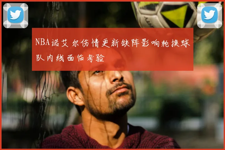 NBA诺艾尔伤情更新缺阵影响轮换球队内线面临考验