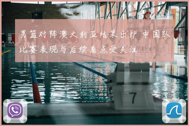 男篮对阵澳大利亚结果出炉 中国队比赛表现与后续看点受关注