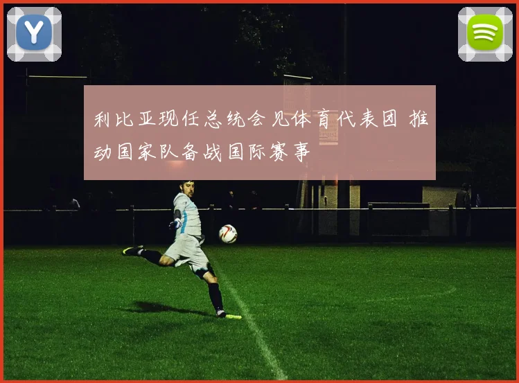 利比亚现任总统会见体育代表团 推动国家队备战国际赛事