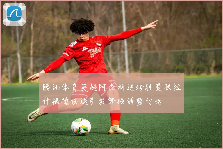 腾讯体育英超阿森纳逆转胜曼联拉什福德伤退引发锋线调整讨论