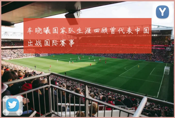 车晓曦国家队生涯回顾曾代表中国出战国际赛事