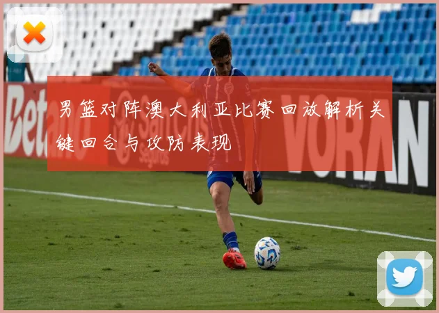 男篮对阵澳大利亚比赛回放解析关键回合与攻防表现