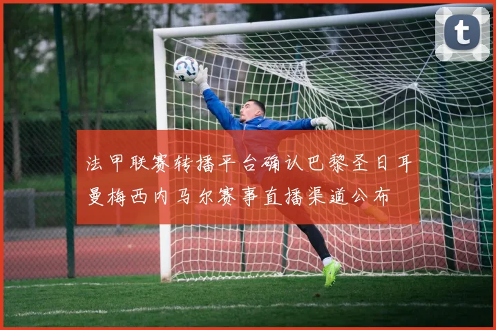 法甲联赛转播平台确认巴黎圣日耳曼梅西内马尔赛事直播渠道公布