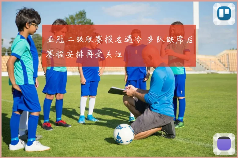 亚冠二级联赛报名遇冷 多队缺席后赛程安排再受关注