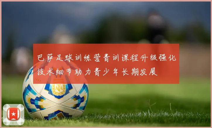 巴萨足球训练营青训课程升级强化技术细节助力青少年长期发展