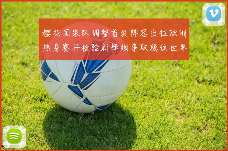 樱花国家队调整首发阵容出征欧洲热身赛并检验新锋线争取稳住世界排名