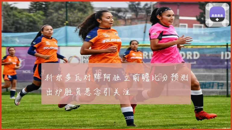 科尔多瓦对阵阿独立前瞻比分预测出炉胜负悬念引关注