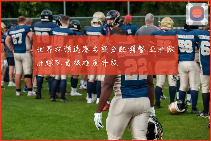 世界杯预选赛名额分配调整 亚洲欧洲球队晋级难度升级