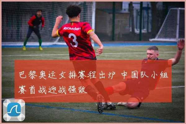 巴黎奥运女排赛程出炉 中国队小组赛首战迎战强敌