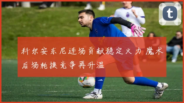 科尔安东尼连场贡献稳定火力 魔术后场轮换竞争再升温