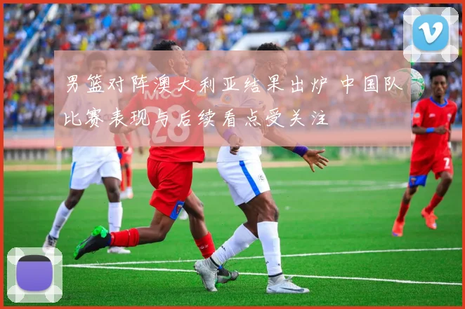 男篮对阵澳大利亚结果出炉 中国队比赛表现与后续看点受关注