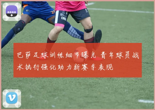 巴萨足球训练细节曝光 青年球员战术执行强化助力新赛季表现