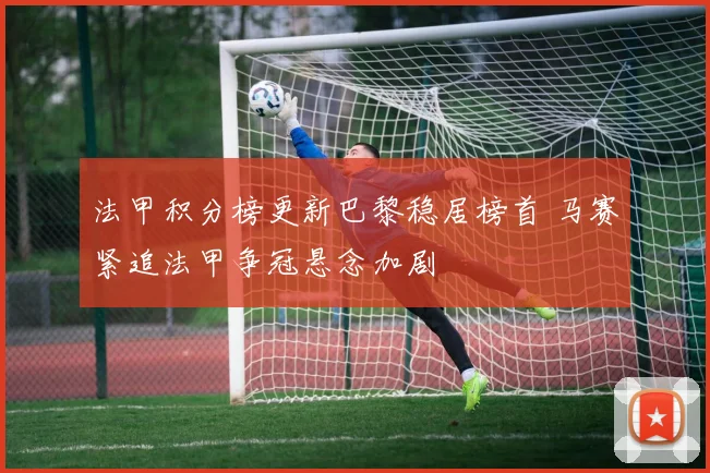 法甲积分榜更新巴黎稳居榜首 马赛紧追法甲争冠悬念加剧