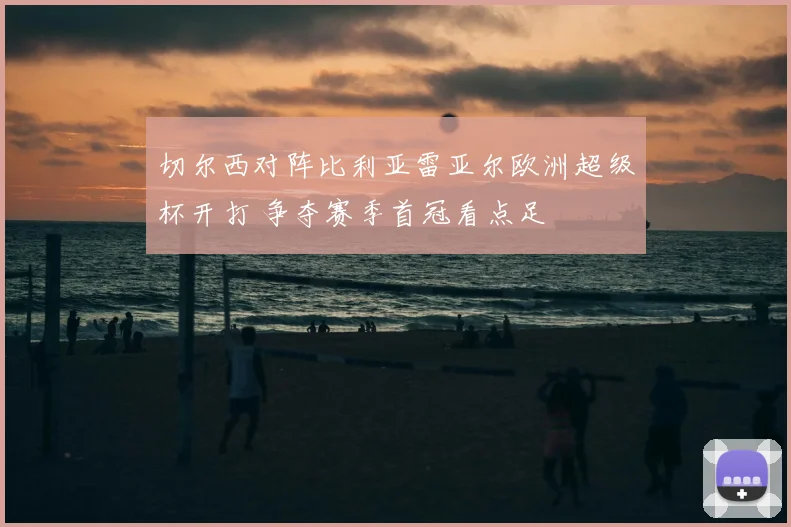 切尔西对阵比利亚雷亚尔欧洲超级杯开打 争夺赛季首冠看点足