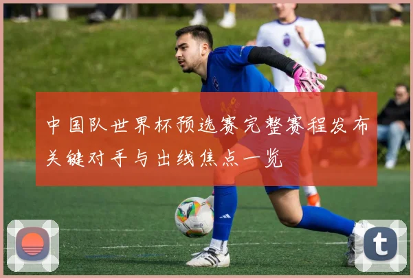 中国队世界杯预选赛完整赛程发布关键对手与出线焦点一览
