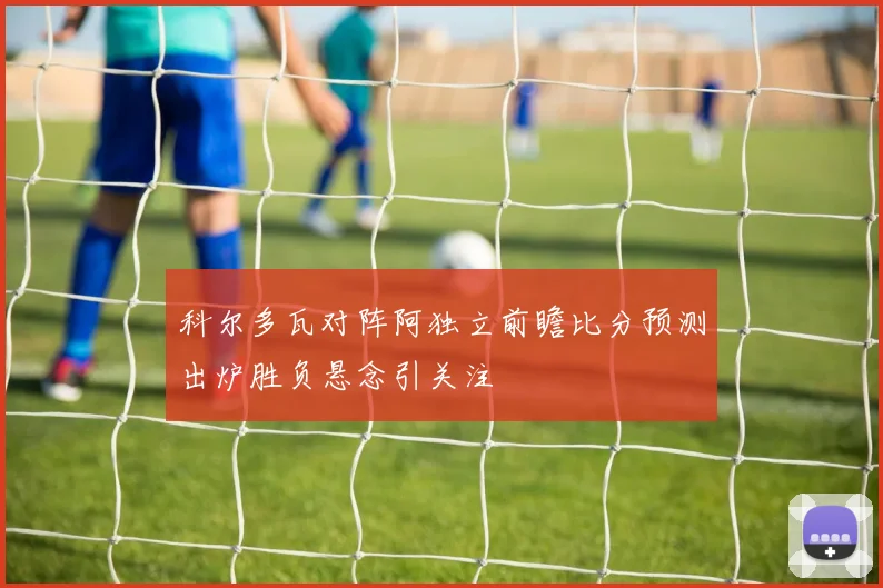 科尔多瓦对阵阿独立前瞻比分预测出炉胜负悬念引关注