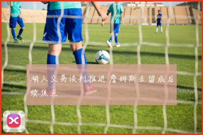 湖人交易谈判推进 詹姆斯去留成后续焦点