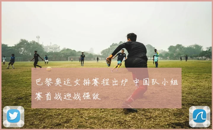 巴黎奥运女排赛程出炉 中国队小组赛首战迎战强敌