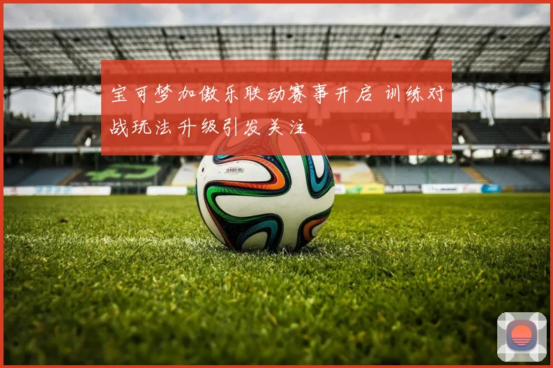宝可梦加傲乐联动赛事开启 训练对战玩法升级引发关注