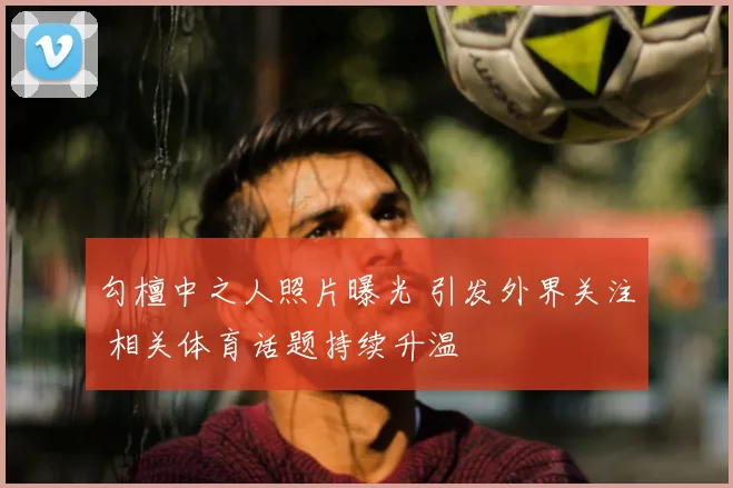 勾檀中之人照片曝光 引发外界关注 相关体育话题持续升温