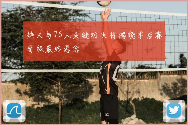 热火与76人关键对决将揭晓季后赛晋级最终悬念