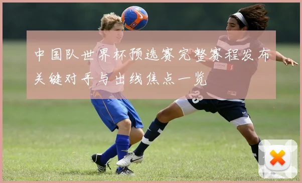 中国队世界杯预选赛完整赛程发布关键对手与出线焦点一览