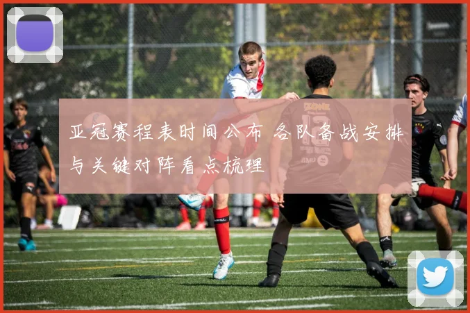 亚冠赛程表时间公布 各队备战安排与关键对阵看点梳理