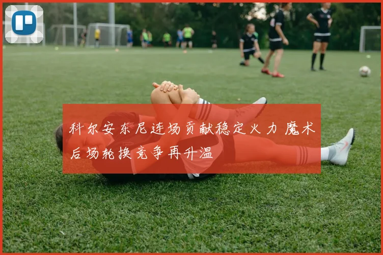 科尔安东尼连场贡献稳定火力 魔术后场轮换竞争再升温