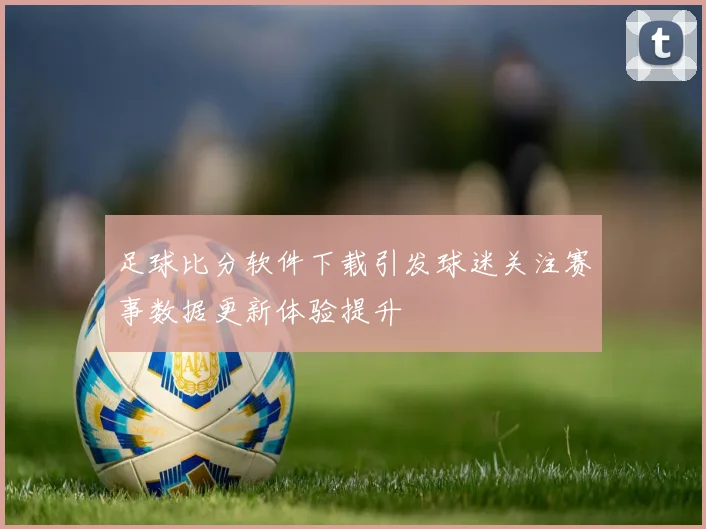 足球比分软件下载引发球迷关注赛事数据更新体验提升