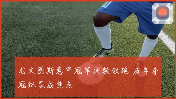 尤文图斯意甲冠军次数领跑 历年夺冠纪录成焦点