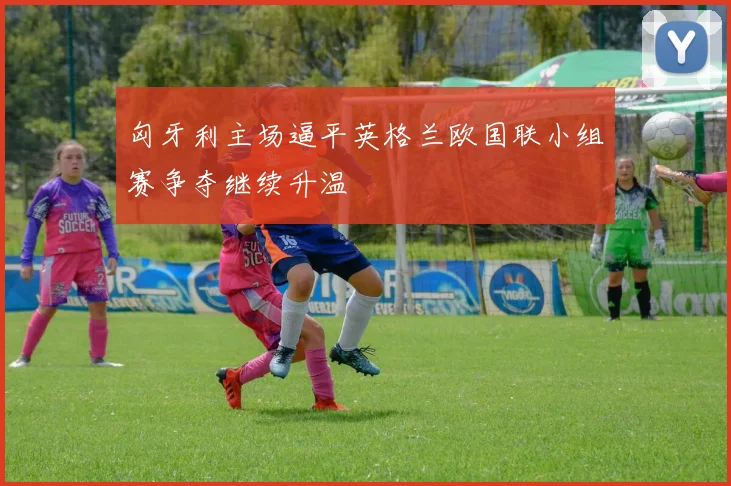 匈牙利主场逼平英格兰欧国联小组赛争夺继续升温