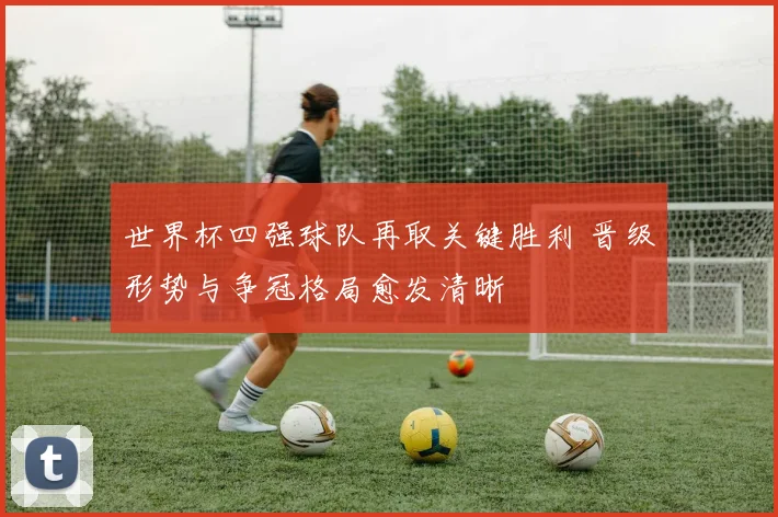 世界杯四强球队再取关键胜利 晋级形势与争冠格局愈发清晰