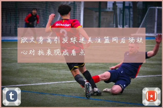 欧文身高引发球迷关注篮网后场核心对抗表现成看点
