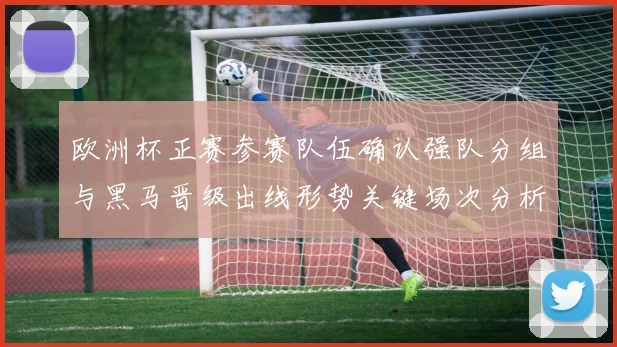 欧洲杯正赛参赛队伍确认强队分组与黑马晋级出线形势关键场次分析