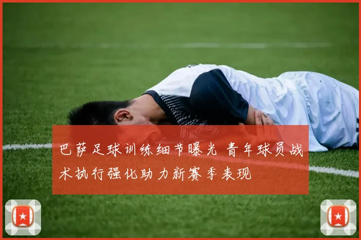 巴萨足球训练细节曝光 青年球员战术执行强化助力新赛季表现