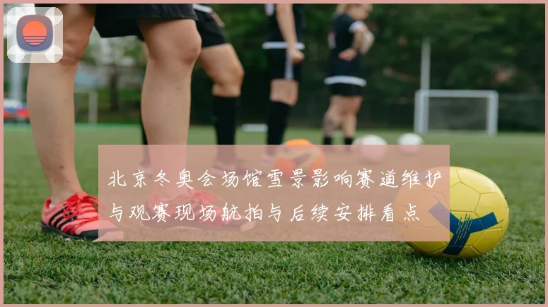 北京冬奥会场馆雪景影响赛道维护与观赛现场航拍与后续安排看点